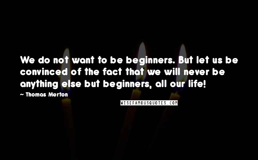 Thomas Merton Quotes: We do not want to be beginners. But let us be convinced of the fact that we will never be anything else but beginners, all our life!