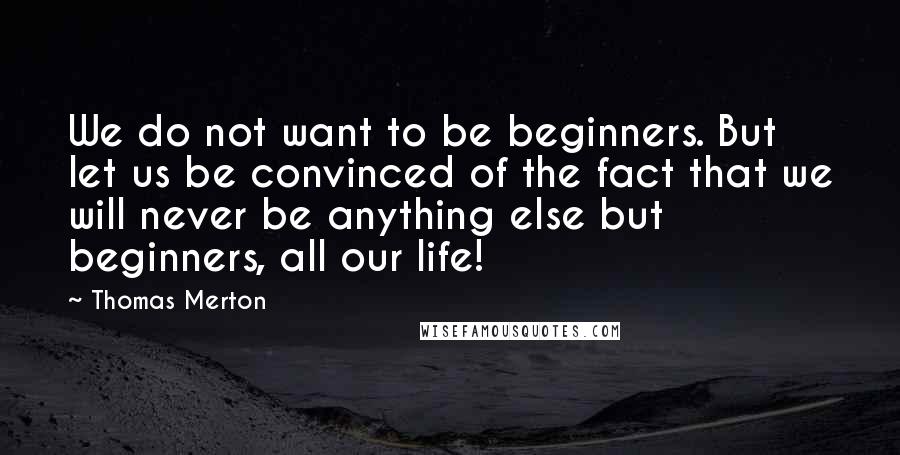 Thomas Merton Quotes: We do not want to be beginners. But let us be convinced of the fact that we will never be anything else but beginners, all our life!