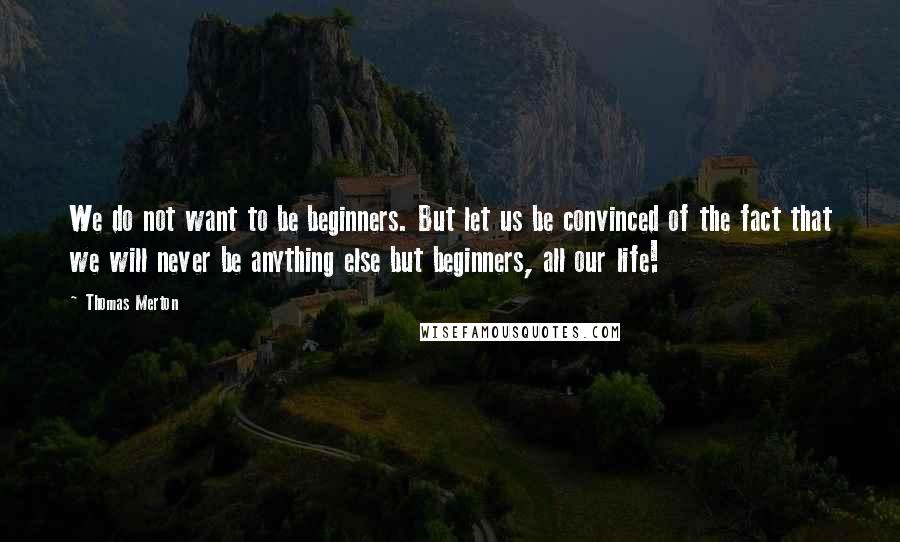 Thomas Merton Quotes: We do not want to be beginners. But let us be convinced of the fact that we will never be anything else but beginners, all our life!