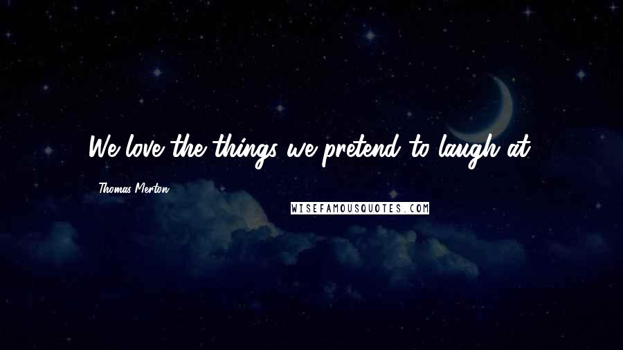 Thomas Merton Quotes: We love the things we pretend to laugh at.