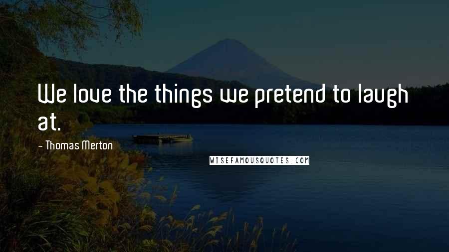 Thomas Merton Quotes: We love the things we pretend to laugh at.