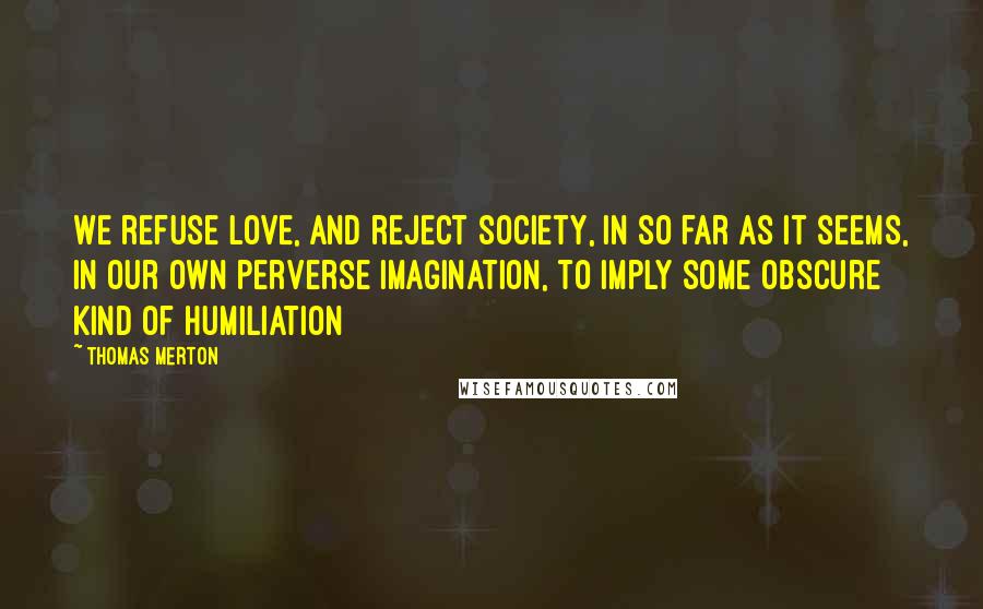 Thomas Merton Quotes: We refuse love, and reject society, in so far as it seems, in our own perverse imagination, to imply some obscure kind of humiliation