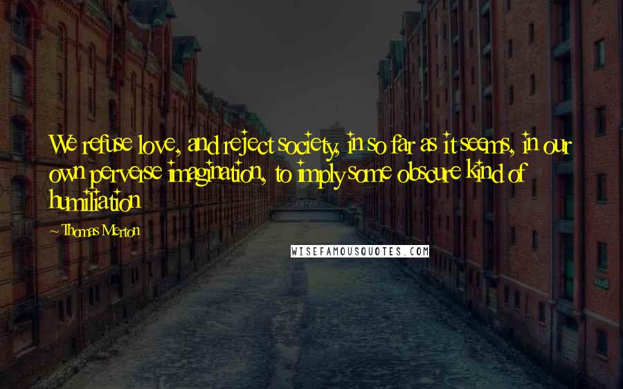 Thomas Merton Quotes: We refuse love, and reject society, in so far as it seems, in our own perverse imagination, to imply some obscure kind of humiliation