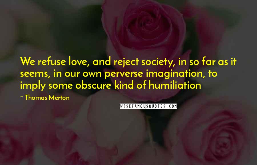 Thomas Merton Quotes: We refuse love, and reject society, in so far as it seems, in our own perverse imagination, to imply some obscure kind of humiliation