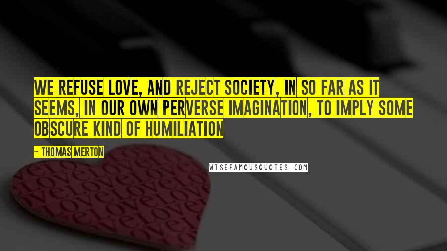 Thomas Merton Quotes: We refuse love, and reject society, in so far as it seems, in our own perverse imagination, to imply some obscure kind of humiliation