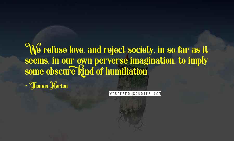 Thomas Merton Quotes: We refuse love, and reject society, in so far as it seems, in our own perverse imagination, to imply some obscure kind of humiliation