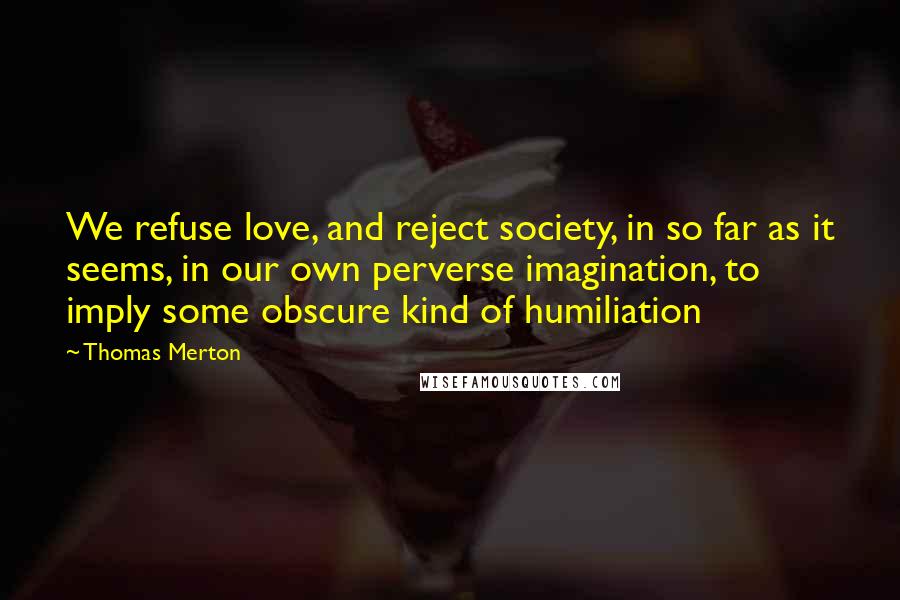 Thomas Merton Quotes: We refuse love, and reject society, in so far as it seems, in our own perverse imagination, to imply some obscure kind of humiliation