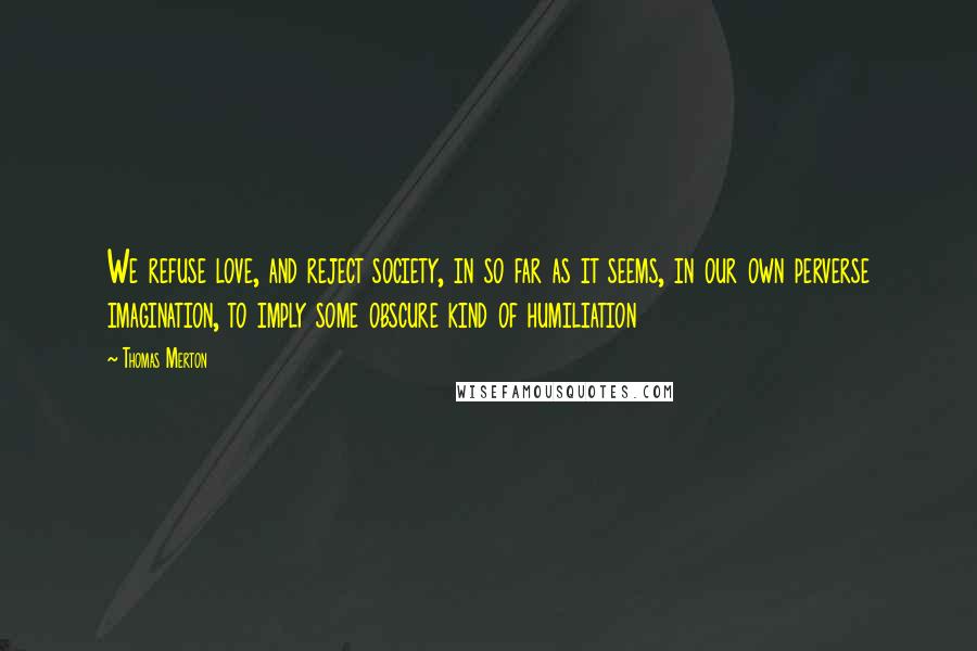 Thomas Merton Quotes: We refuse love, and reject society, in so far as it seems, in our own perverse imagination, to imply some obscure kind of humiliation