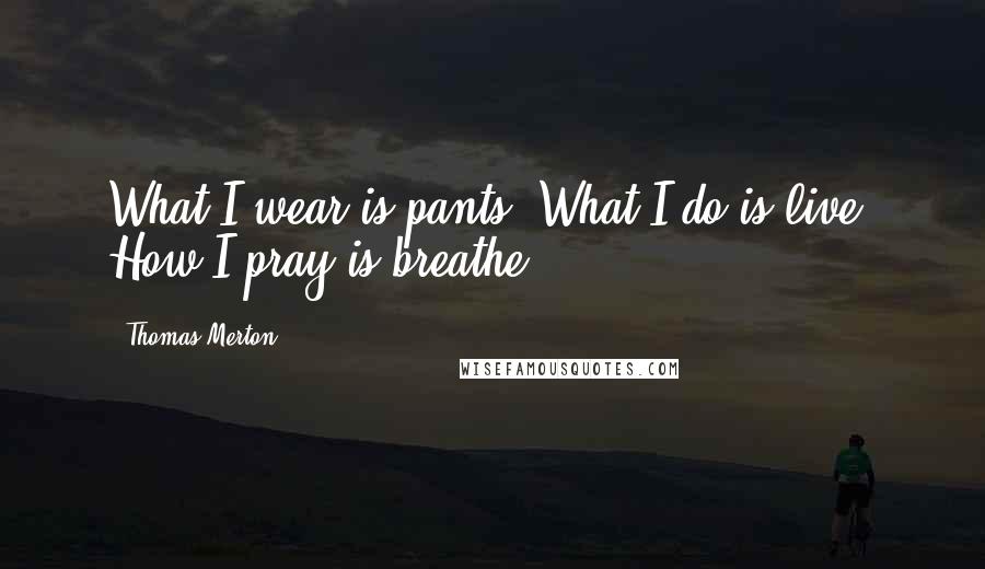 Thomas Merton Quotes: What I wear is pants. What I do is live. How I pray is breathe.