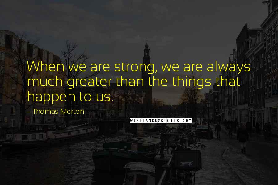 Thomas Merton Quotes: When we are strong, we are always much greater than the things that happen to us.