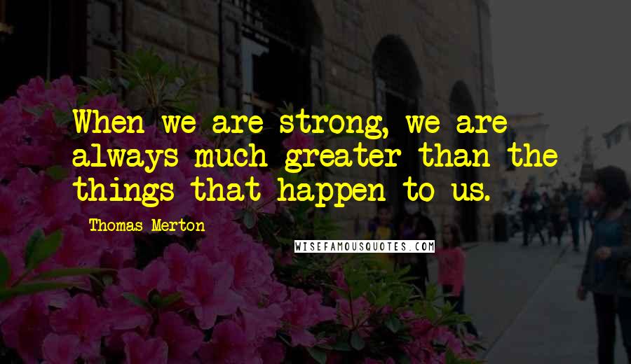 Thomas Merton Quotes: When we are strong, we are always much greater than the things that happen to us.