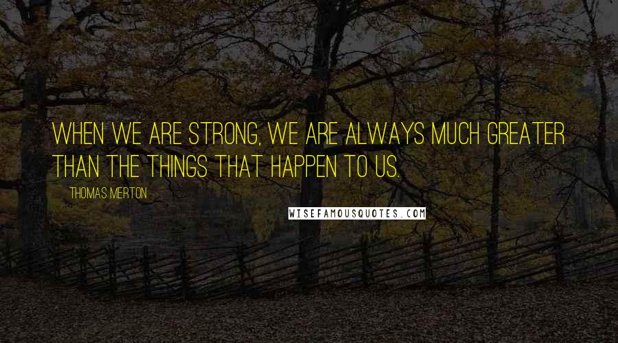 Thomas Merton Quotes: When we are strong, we are always much greater than the things that happen to us.