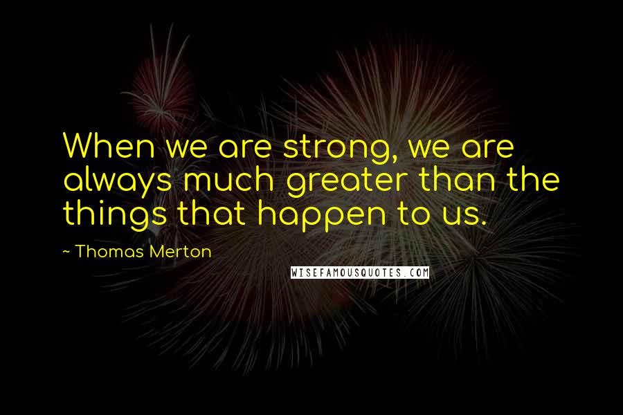 Thomas Merton Quotes: When we are strong, we are always much greater than the things that happen to us.