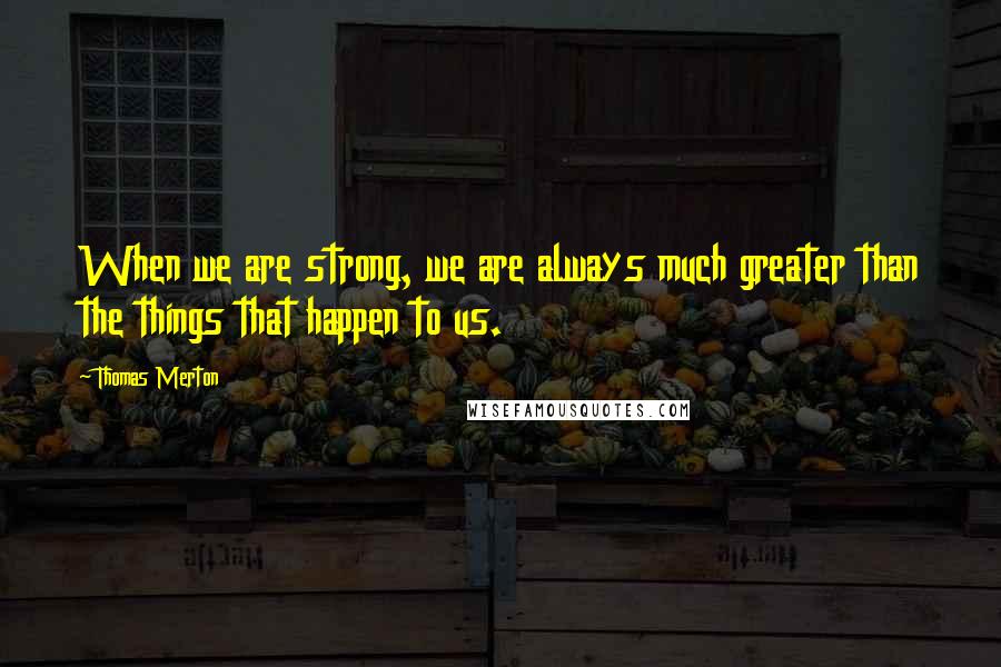 Thomas Merton Quotes: When we are strong, we are always much greater than the things that happen to us.