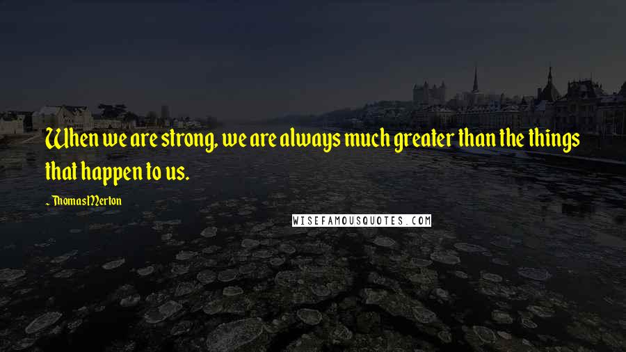 Thomas Merton Quotes: When we are strong, we are always much greater than the things that happen to us.