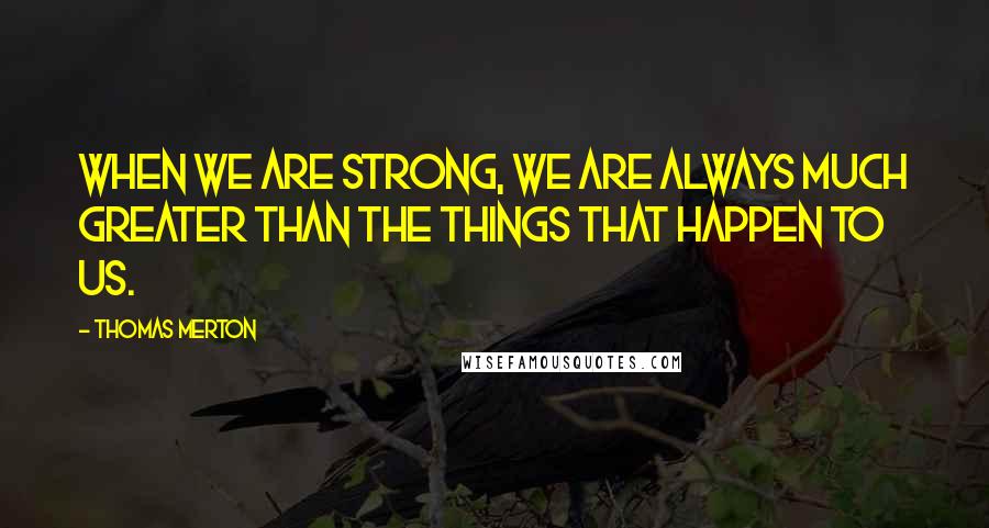 Thomas Merton Quotes: When we are strong, we are always much greater than the things that happen to us.