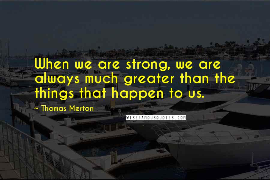 Thomas Merton Quotes: When we are strong, we are always much greater than the things that happen to us.