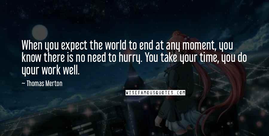 Thomas Merton Quotes: When you expect the world to end at any moment, you know there is no need to hurry. You take your time, you do your work well.