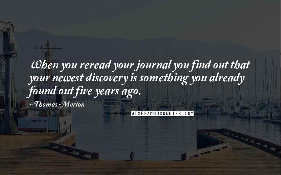 Thomas Merton Quotes: When you reread your journal you find out that your newest discovery is something you already found out five years ago.