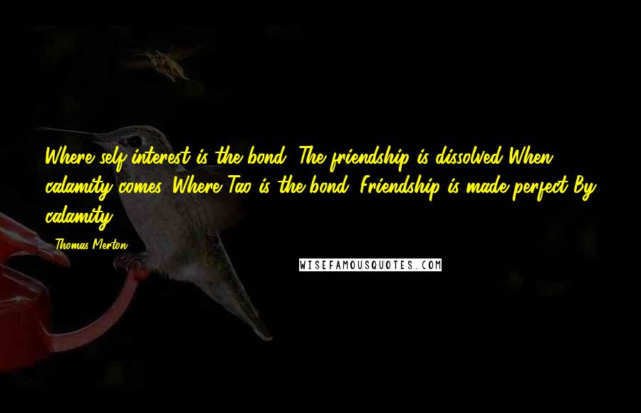 Thomas Merton Quotes: Where self-interest is the bond, The friendship is dissolved When calamity comes. Where Tao is the bond, Friendship is made perfect By calamity.