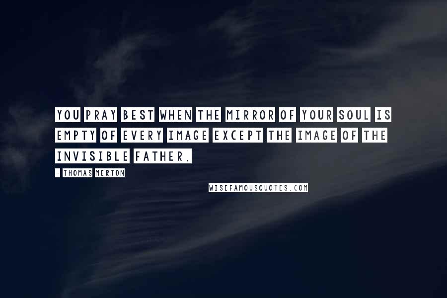 Thomas Merton Quotes: You pray best when the mirror of your soul is empty of every image except the Image of the Invisible Father.