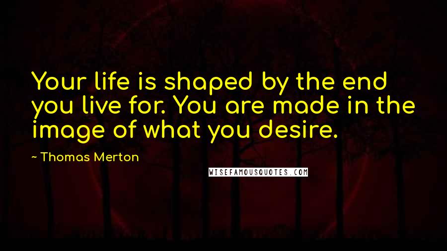 Thomas Merton Quotes: Your life is shaped by the end you live for. You are made in the image of what you desire.