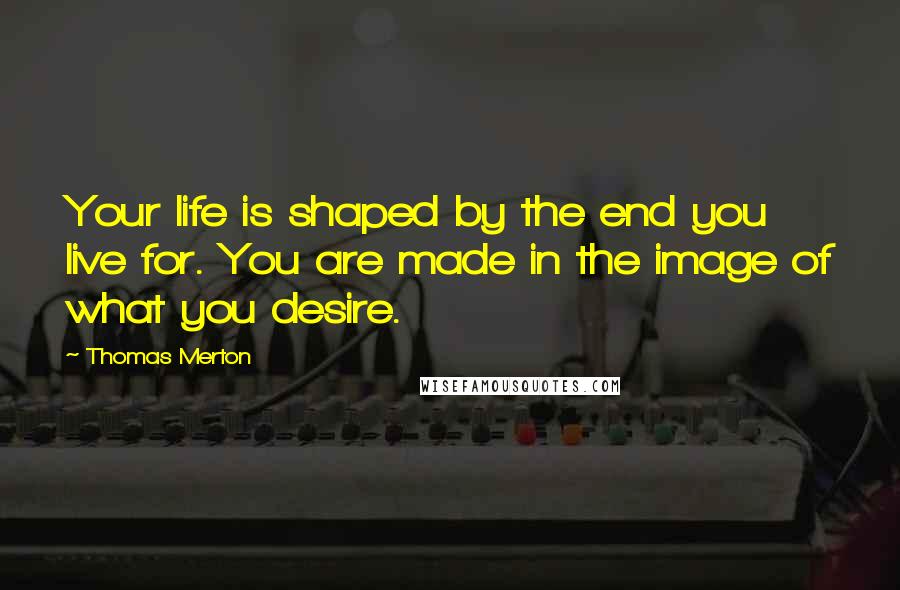 Thomas Merton Quotes: Your life is shaped by the end you live for. You are made in the image of what you desire.