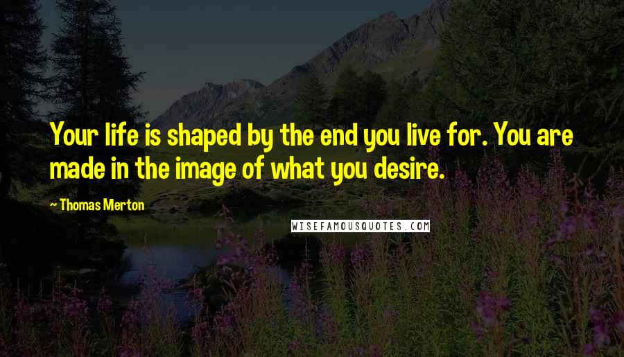 Thomas Merton Quotes: Your life is shaped by the end you live for. You are made in the image of what you desire.