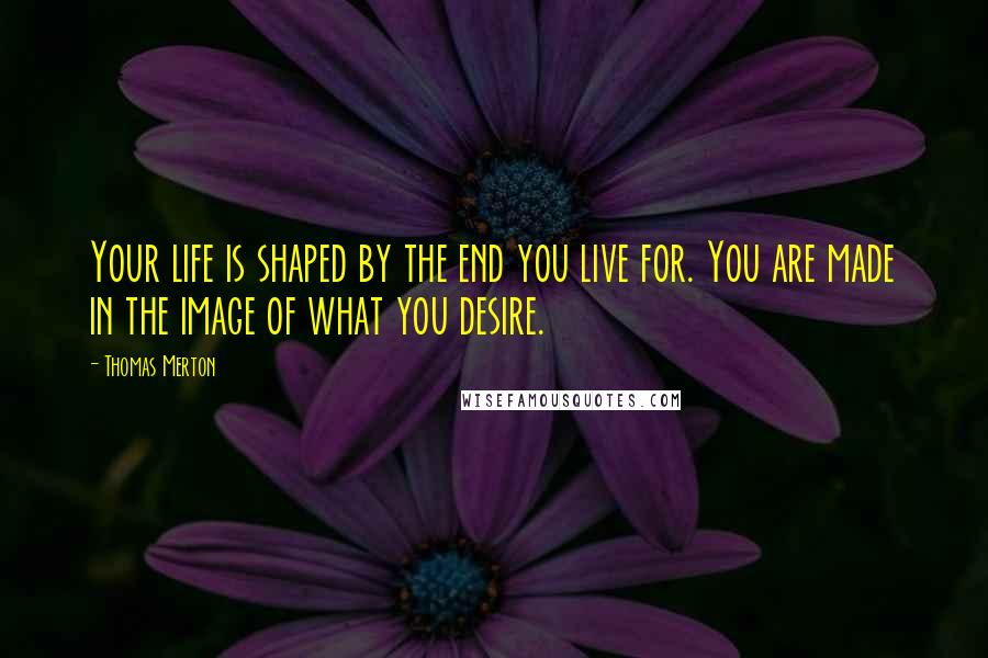 Thomas Merton Quotes: Your life is shaped by the end you live for. You are made in the image of what you desire.