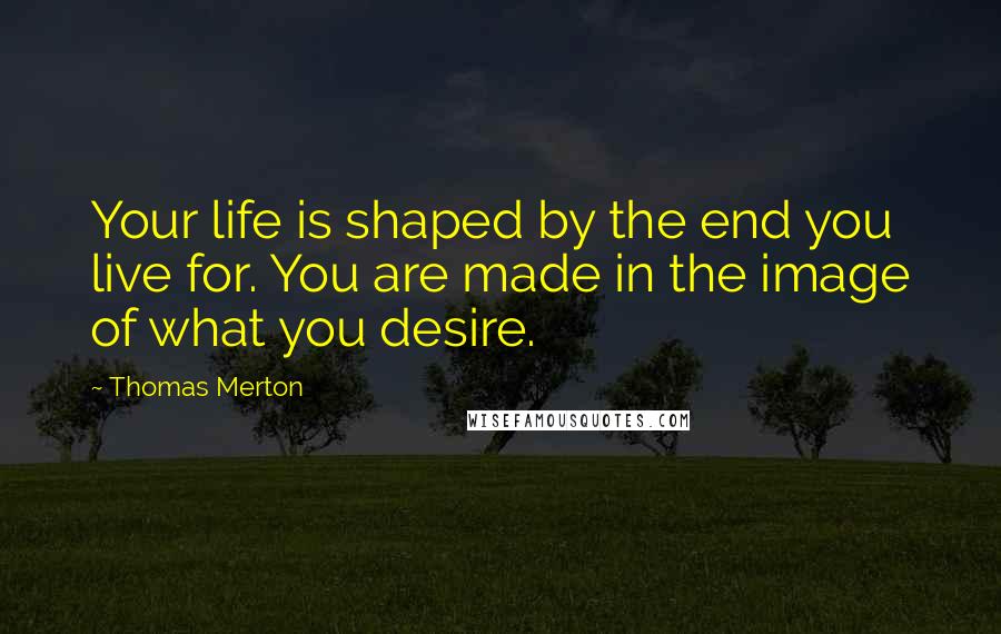 Thomas Merton Quotes: Your life is shaped by the end you live for. You are made in the image of what you desire.