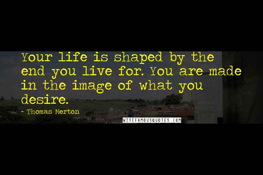 Thomas Merton Quotes: Your life is shaped by the end you live for. You are made in the image of what you desire.