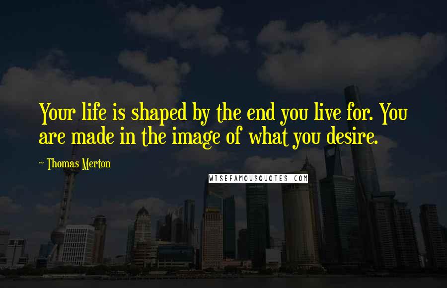 Thomas Merton Quotes: Your life is shaped by the end you live for. You are made in the image of what you desire.