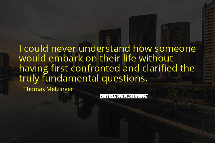 Thomas Metzinger Quotes: I could never understand how someone would embark on their life without having first confronted and clarified the truly fundamental questions.