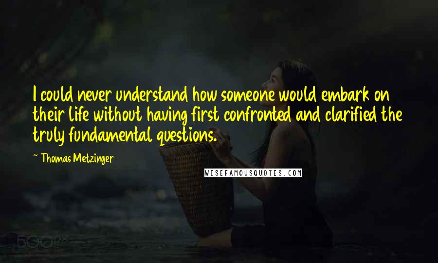 Thomas Metzinger Quotes: I could never understand how someone would embark on their life without having first confronted and clarified the truly fundamental questions.