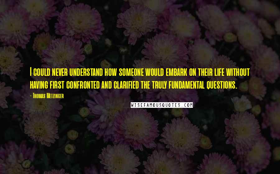 Thomas Metzinger Quotes: I could never understand how someone would embark on their life without having first confronted and clarified the truly fundamental questions.