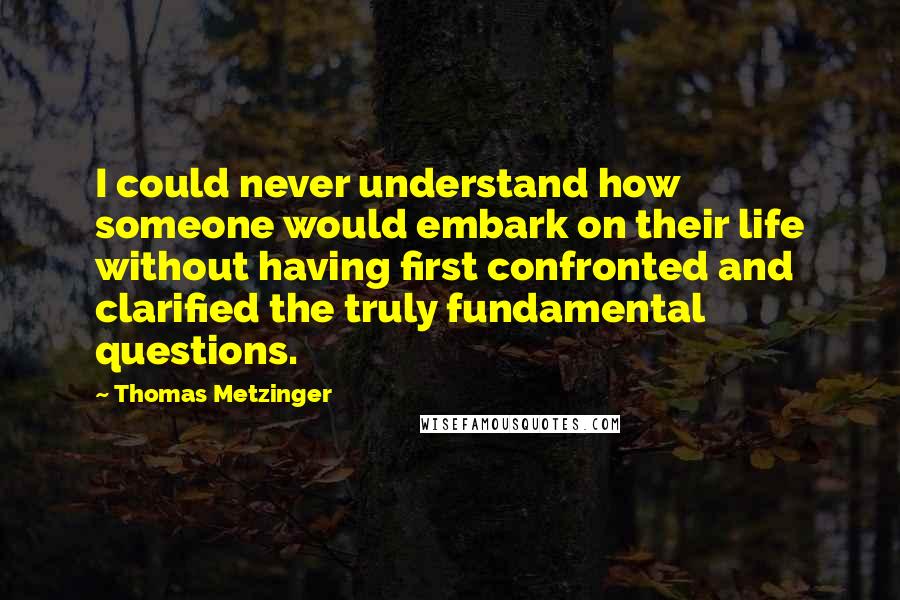 Thomas Metzinger Quotes: I could never understand how someone would embark on their life without having first confronted and clarified the truly fundamental questions.