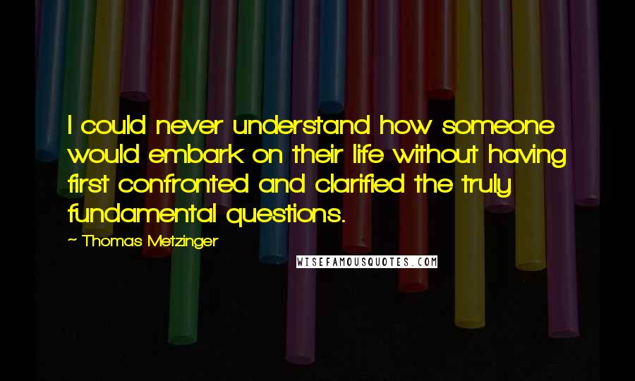 Thomas Metzinger Quotes: I could never understand how someone would embark on their life without having first confronted and clarified the truly fundamental questions.