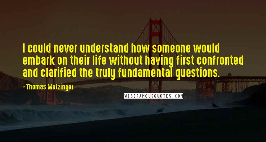 Thomas Metzinger Quotes: I could never understand how someone would embark on their life without having first confronted and clarified the truly fundamental questions.