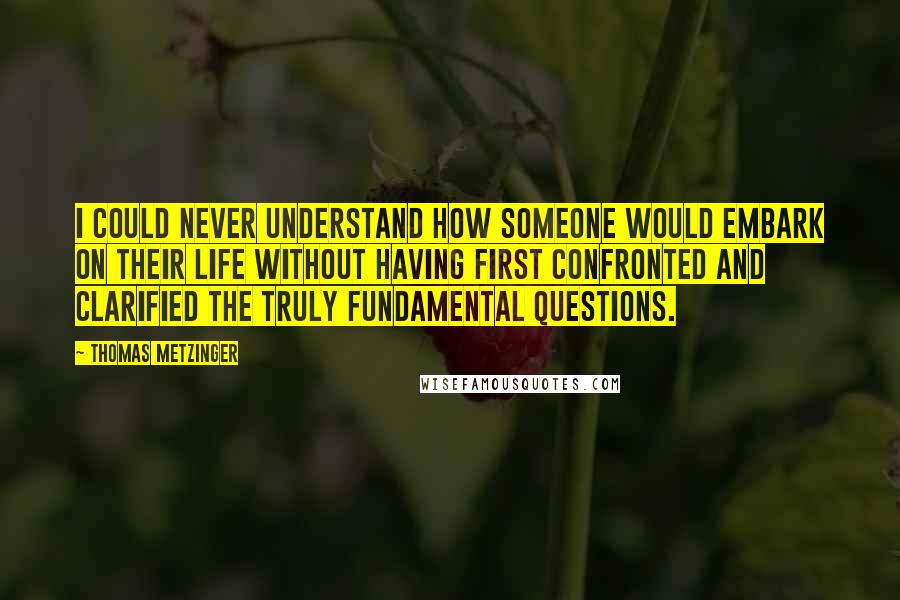 Thomas Metzinger Quotes: I could never understand how someone would embark on their life without having first confronted and clarified the truly fundamental questions.