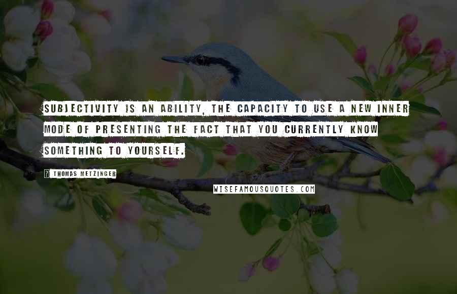 Thomas Metzinger Quotes: Subjectivity is an ability, the capacity to use a new inner mode of presenting the fact that you currently know something to yourself.