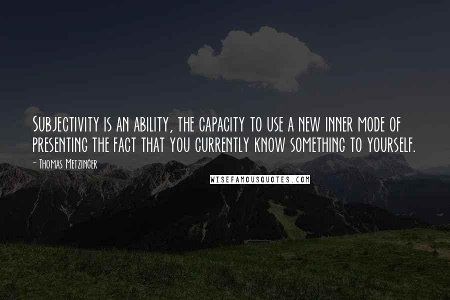 Thomas Metzinger Quotes: Subjectivity is an ability, the capacity to use a new inner mode of presenting the fact that you currently know something to yourself.