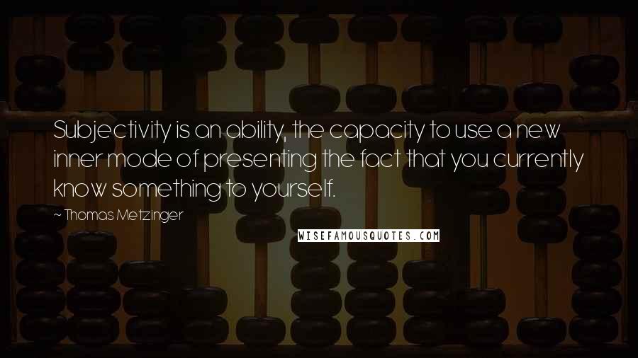 Thomas Metzinger Quotes: Subjectivity is an ability, the capacity to use a new inner mode of presenting the fact that you currently know something to yourself.