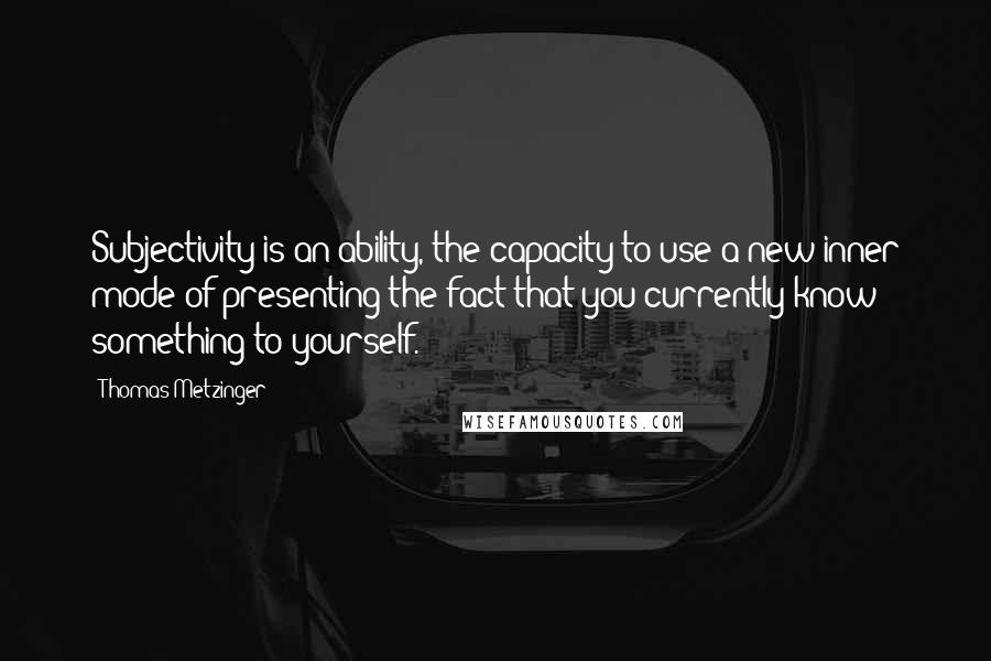 Thomas Metzinger Quotes: Subjectivity is an ability, the capacity to use a new inner mode of presenting the fact that you currently know something to yourself.