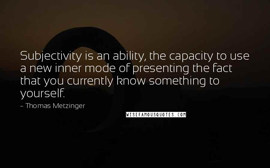 Thomas Metzinger Quotes: Subjectivity is an ability, the capacity to use a new inner mode of presenting the fact that you currently know something to yourself.