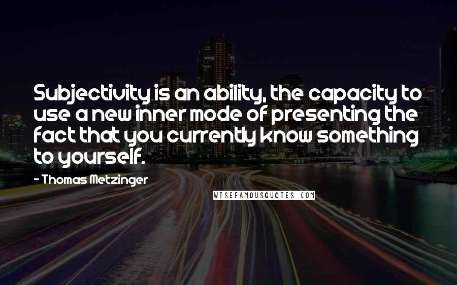 Thomas Metzinger Quotes: Subjectivity is an ability, the capacity to use a new inner mode of presenting the fact that you currently know something to yourself.