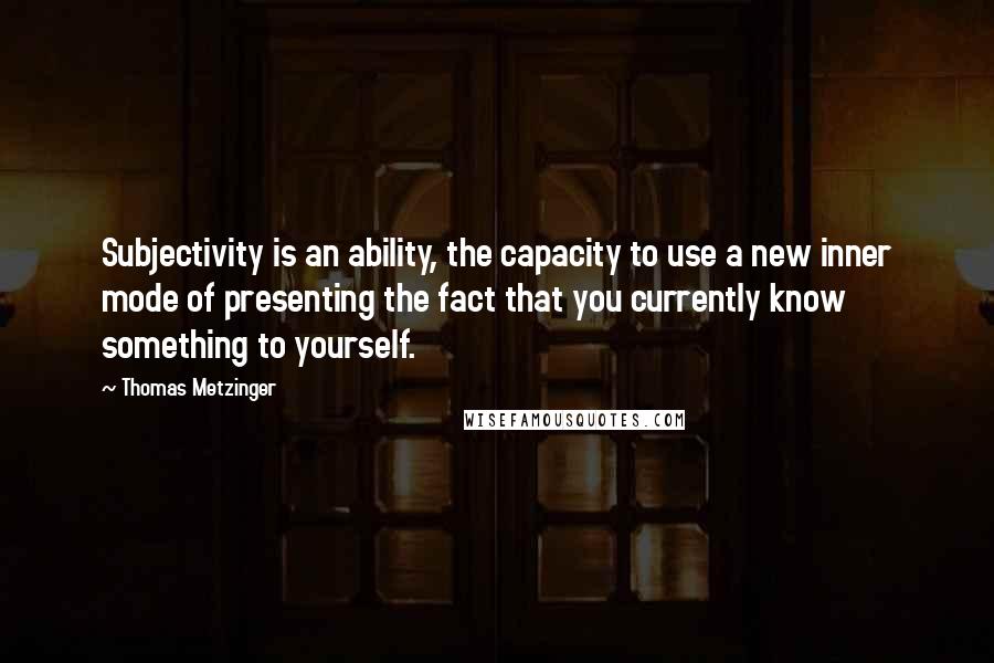 Thomas Metzinger Quotes: Subjectivity is an ability, the capacity to use a new inner mode of presenting the fact that you currently know something to yourself.