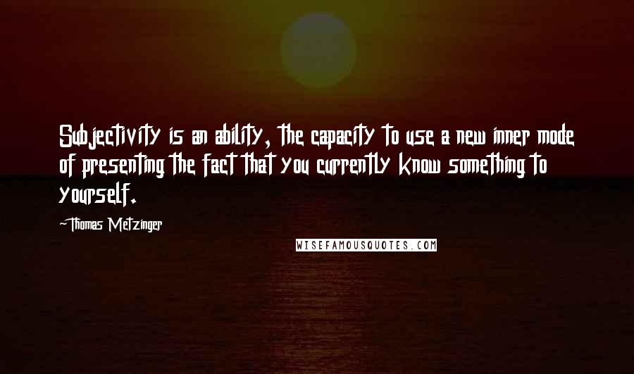 Thomas Metzinger Quotes: Subjectivity is an ability, the capacity to use a new inner mode of presenting the fact that you currently know something to yourself.