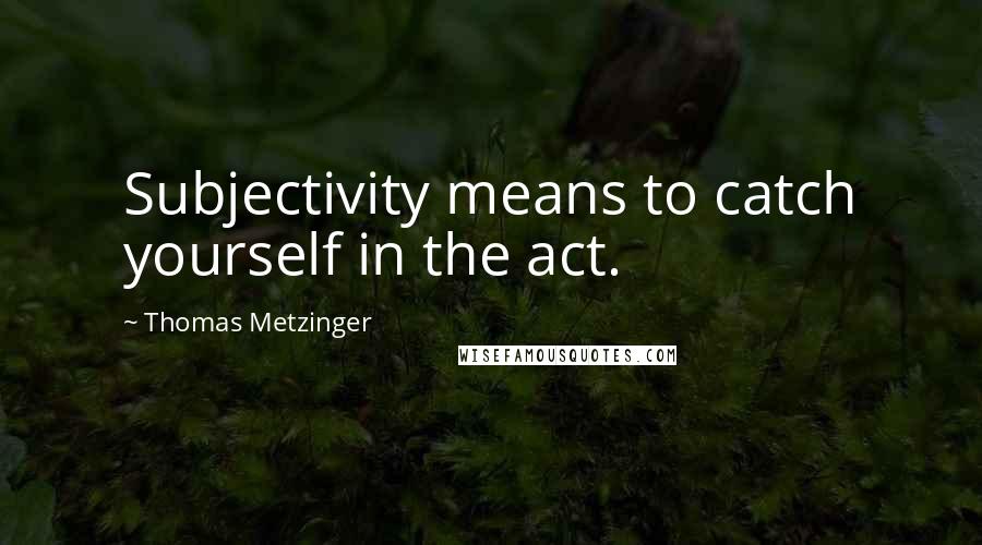 Thomas Metzinger Quotes: Subjectivity means to catch yourself in the act.