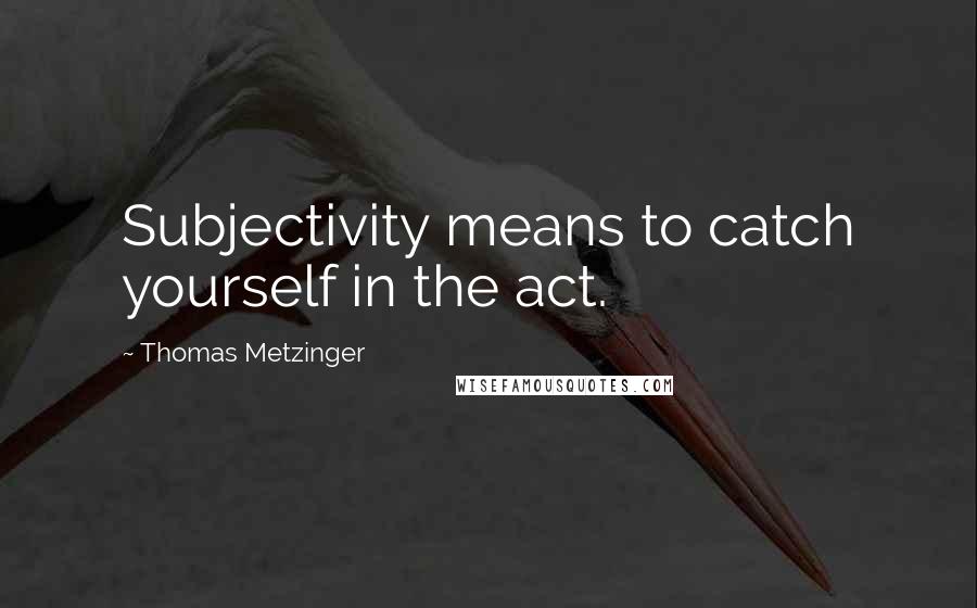 Thomas Metzinger Quotes: Subjectivity means to catch yourself in the act.