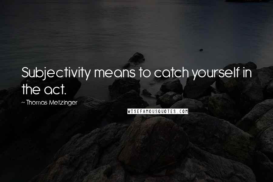 Thomas Metzinger Quotes: Subjectivity means to catch yourself in the act.